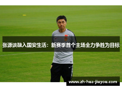 张源谈融入国安生活:新赛季首个主场全力争胜为目标 张源谈融入国安生活:新赛季首个主场全力争胜为目标