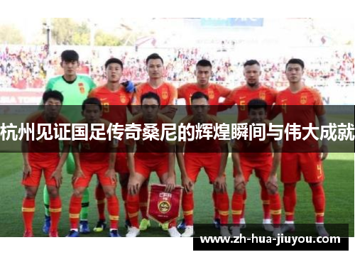 杭州见证国足传奇桑尼的辉煌瞬间与伟大成就 杭州见证国足传奇桑尼的辉煌瞬间与伟大成就