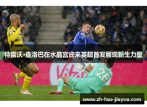 特雷沃·查洛巴在水晶宫迎来英超首发展现新生力量