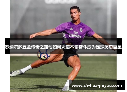 罗纳尔多五金传奇之路他如何凭借不懈奋斗成为足球历史巨星