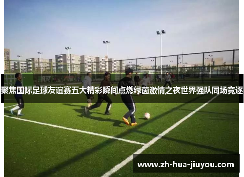 聚焦国际足球友谊赛五大精彩瞬间点燃绿茵激情之夜世界强队同场竞逐