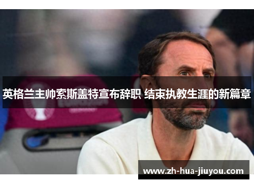 英格兰主帅索斯盖特宣布辞职 结束执教生涯的新篇章